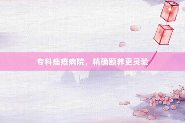 专科痤疮病院，精确颐养更灵验