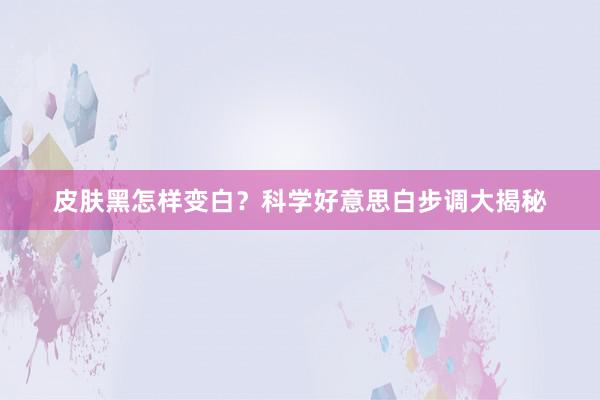 皮肤黑怎样变白？科学好意思白步调大揭秘