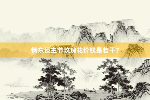 情东谈主节玫瑰花价钱是若干？
